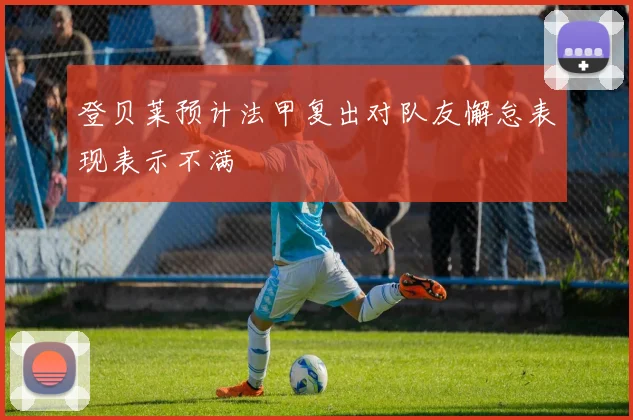 登贝莱预计法甲复出对队友懈怠表现表示不满