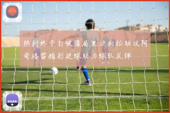 热刺终于打破僵局里沙利松助攻阿奇格雷精彩进球助力球队反弹