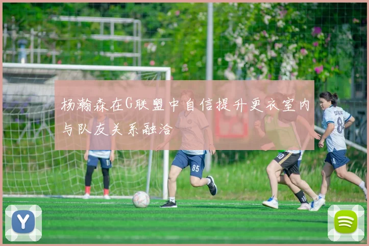 杨瀚森在G联盟中自信提升更衣室内与队友关系融洽