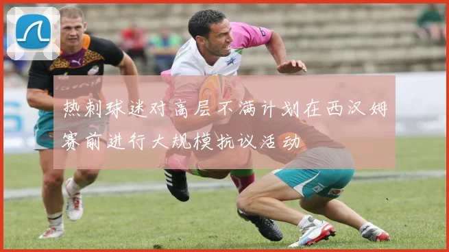 热刺球迷对高层不满计划在西汉姆赛前进行大规模抗议活动