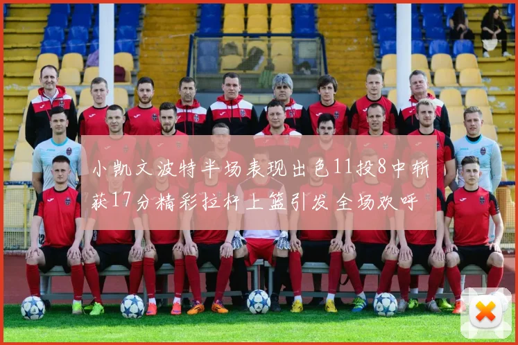 小凯文波特半场表现出色11投8中斩获17分精彩拉杆上篮引发全场欢呼