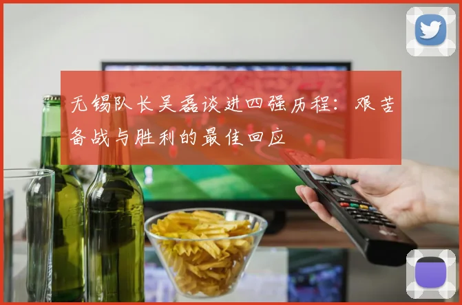无锡队长吴磊谈进四强历程：艰苦备战与胜利的最佳回应