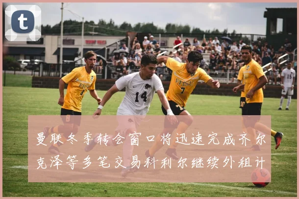 曼联冬季转会窗口将迅速完成齐尔克泽等多笔交易科利尔继续外租计划