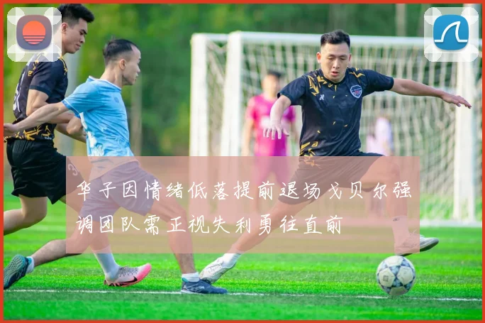 华子因情绪低落提前退场戈贝尔强调团队需正视失利勇往直前