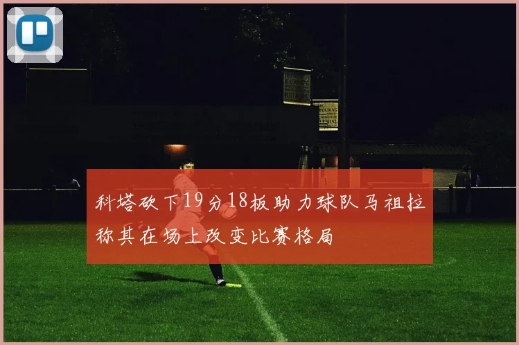 科塔砍下19分18板助力球队马祖拉称其在场上改变比赛格局