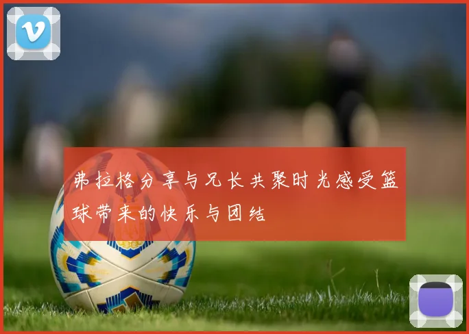 弗拉格分享与兄长共聚时光感受篮球带来的快乐与团结