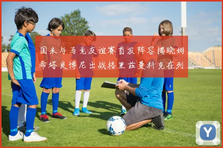 国米与马竞友谊赛首发阵容揭晓姆希塔良博尼出战格里兹曼科克在列