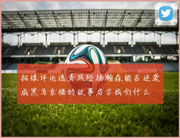 拓媒评论选秀风险杨瀚森能否逆袭成黑马乐福的故事启示我们什么
