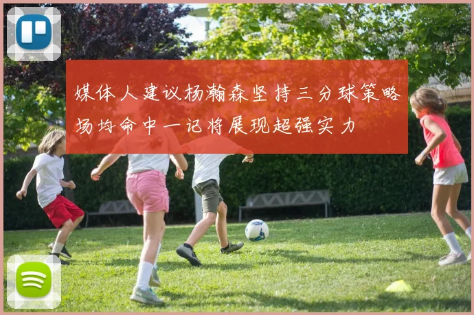 媒体人建议杨瀚森坚持三分球策略场均命中一记将展现超强实力