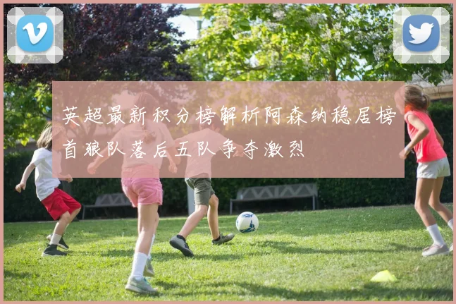 英超最新积分榜解析阿森纳稳居榜首狼队落后五队争夺激烈