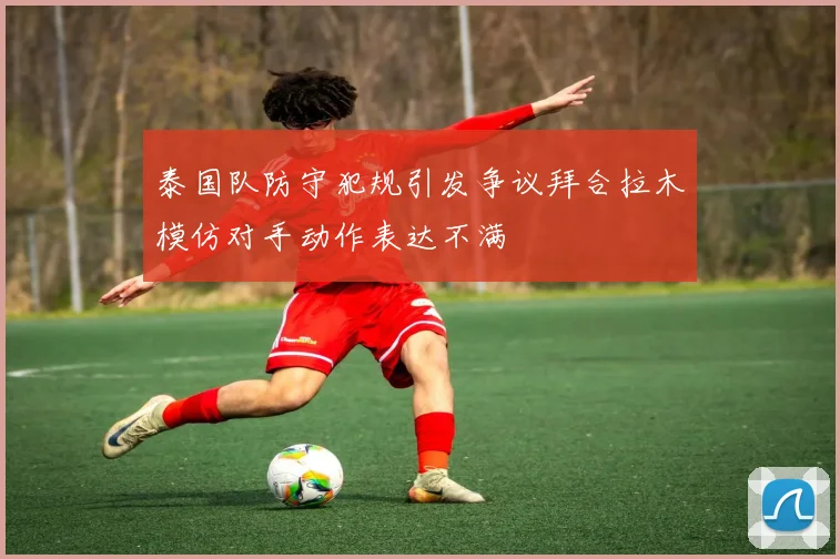 泰国队防守犯规引发争议拜合拉木模仿对手动作表达不满