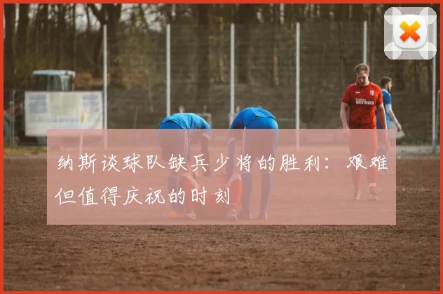 纳斯谈球队缺兵少将的胜利：艰难但值得庆祝的时刻