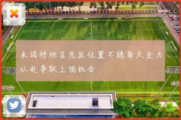 米诺特坦言先发位置不稳每天全力以赴争取上场机会
