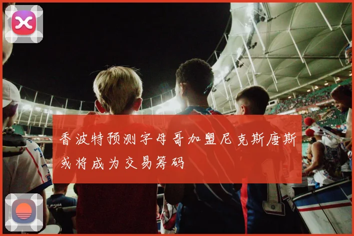 香波特预测字母哥加盟尼克斯唐斯或将成为交易筹码
