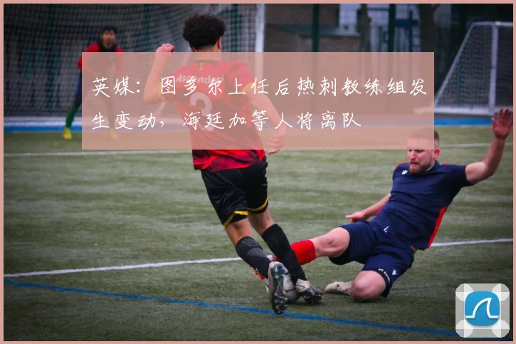 英媒：图多尔上任后热刺教练组发生变动，海廷加等人将离队