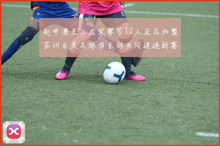 赵申澳王玉龙宋攀等12人正式加盟苏州东吴足球俱乐部共同追逐新赛季目标