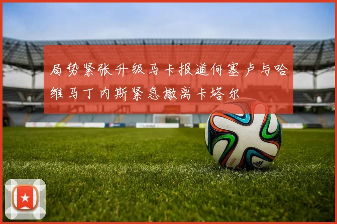 局势紧张升级马卡报道何塞卢与哈维马丁内斯紧急撤离卡塔尔