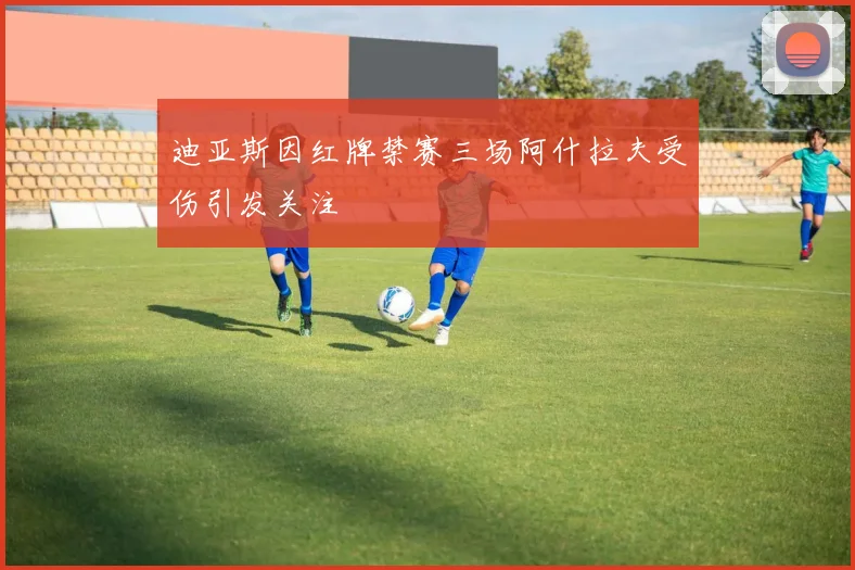 迪亚斯因红牌禁赛三场阿什拉夫受伤引发关注