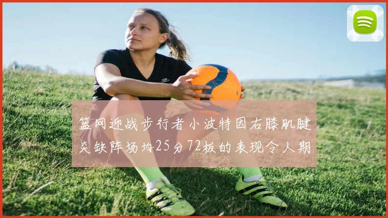 篮网迎战步行者小波特因右膝肌腱炎缺阵场均25分72板的表现令人期待