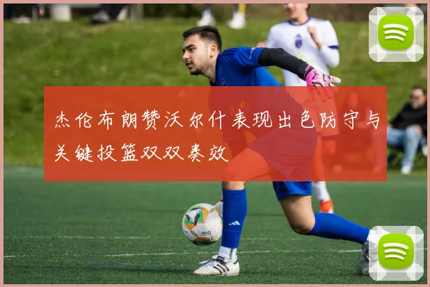 杰伦布朗赞沃尔什表现出色防守与关键投篮双双奏效