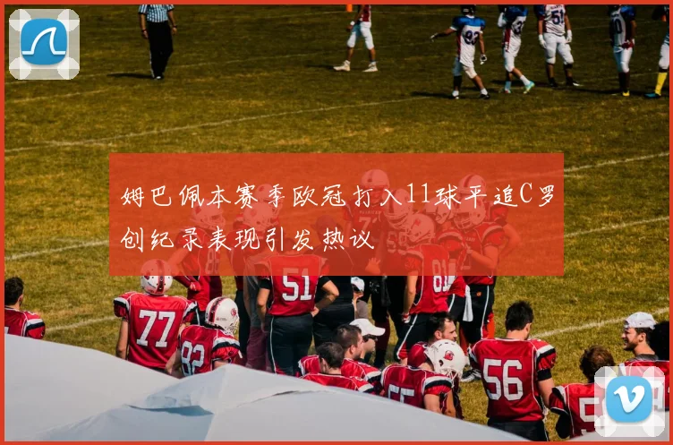 姆巴佩本赛季欧冠打入11球平追C罗创纪录表现引发热议
