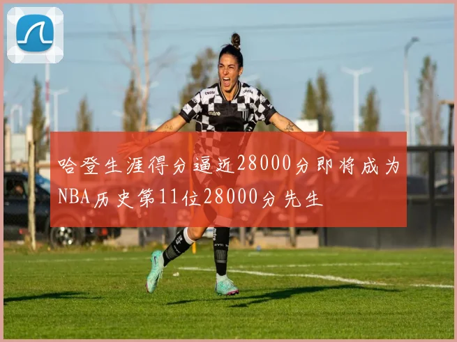 哈登生涯得分逼近28000分即将成为NBA历史第11位28000分先生