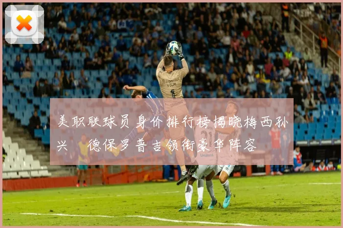美职联球员身价排行榜揭晓梅西孙兴慜德保罗普吉领衔豪华阵容