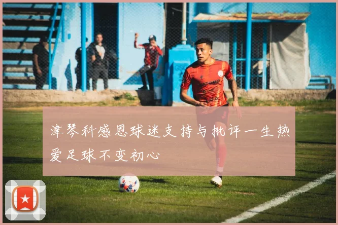 津琴科感恩球迷支持与批评一生热爱足球不变初心