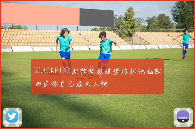 BLACKPINK新歌致敬追梦格林他幽默回应称自己成大人物