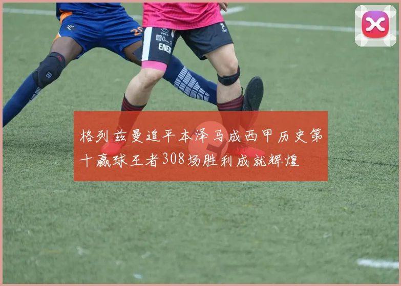 格列兹曼追平本泽马成西甲历史第十赢球王者308场胜利成就辉煌