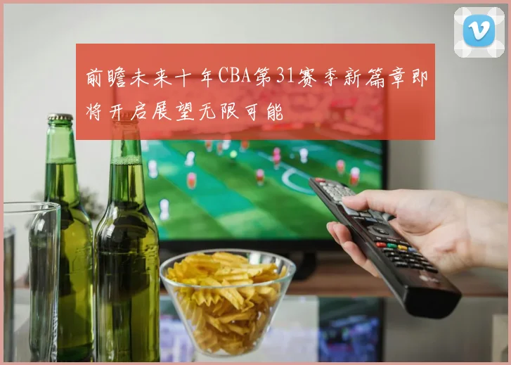 前瞻未来十年CBA第31赛季新篇章即将开启展望无限可能