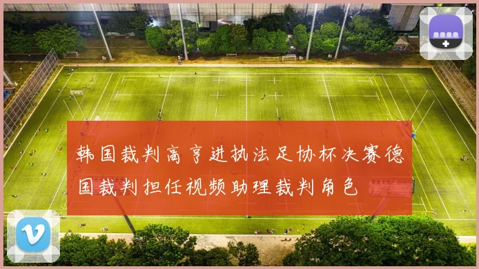 韩国裁判高亨进执法足协杯决赛德国裁判担任视频助理裁判角色