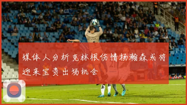 媒体人分析克林根伤情杨瀚森或将迎来宝贵出场机会