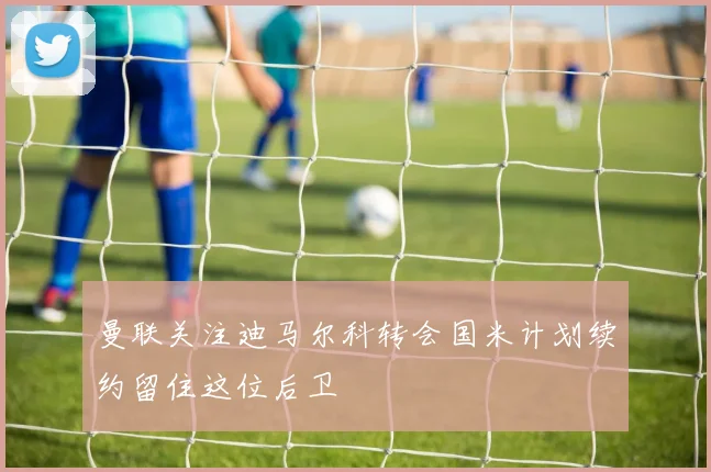 曼联关注迪马尔科转会国米计划续约留住这位后卫