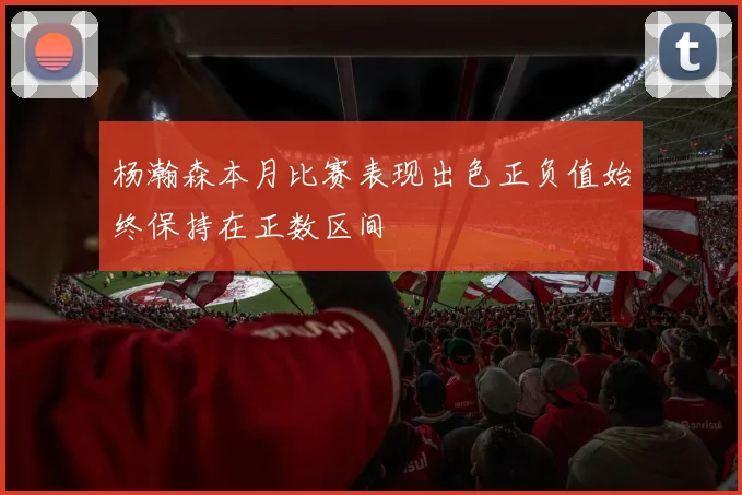 杨瀚森本月比赛表现出色正负值始终保持在正数区间